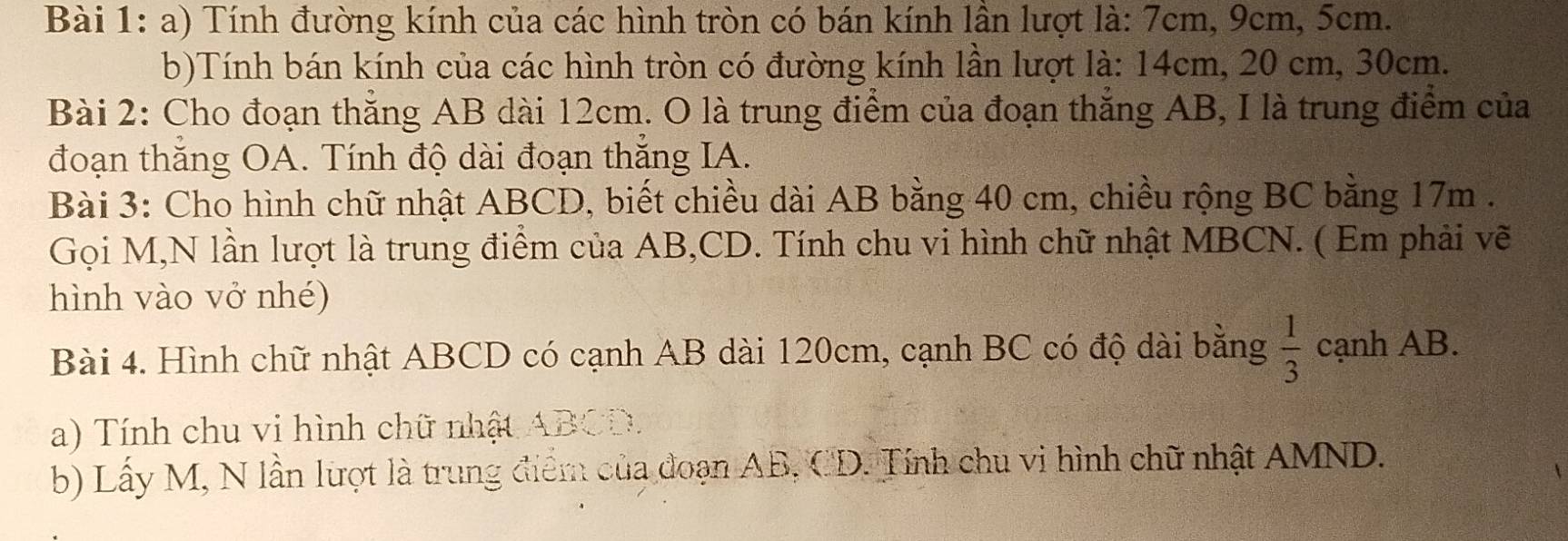 Tính đường kính của các hình tròn có bán kính lần lượt là: 7cm, 9cm, 5cm. 
b)Tính bán kính của các hình tròn có đường kính lần lượt là: 14cm, 20 cm, 30cm. 
Bài 2: Cho đoạn thẳng AB dài 12cm. O là trung điểm của đoạn thẳng AB, I là trung điểm của 
đoạn thăng OA. Tính độ dài đoạn thắng IA. 
Bài 3: Cho hình chữ nhật ABCD, biết chiều dài AB bằng 40 cm, chiều rộng BC bằng 17m. 
Gọi M,N lần lượt là trung điểm của AB, CD. Tính chu vi hình chữ nhật MBCN. ( Em phải vẽ 
hình vào vở nhé) 
Bài 4. Hình chữ nhật ABCD có cạnh AB dài 120cm, cạnh BC có độ dài bằng  1/3  cạnh AB. 
a) Tính chu vi hình chữ nhật ABCD. 
b) Lấy M, N lần lượt là trung điểm của đoạn AB, CD. Tính chu vi hình chữ nhật AMND.