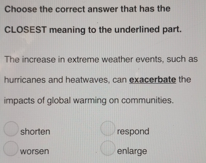 Choose the correct answer that has the
CLOSEST meaning to the underlined part.
The increase in extreme weather events, such as
hurricanes and heatwaves, can exacerbate the
impacts of global warming on communities.
shorten respond
worsen enlarge