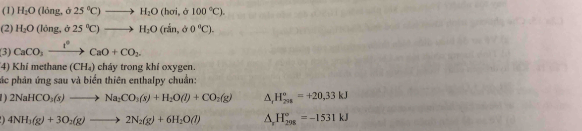 (1) H_2O ong, d 25°C)to H_2O(hoi,d100°C). 
(2) H_2O(long,delta 25°C)to H_2O(rdot an,delta 0°C). 
(3) CaCO_3xrightarrow t^0CaO+CO_2. 
4) Khí methane (CH_4) cháy trong khí oxygen. 
pác phản ứng sau và biến thiên enthalpy chuẩn: 
1 ) 2NaHCO_3(s)to Na_2CO_3(s)+H_2O(l)+CO_2(g) △ _rH_(298)°=+20,33kJ
4NH_3(g)+3O_2(g)to 2N_2(g)+6H_2O(l)
△ _rH_(298)^o=-1531kJ