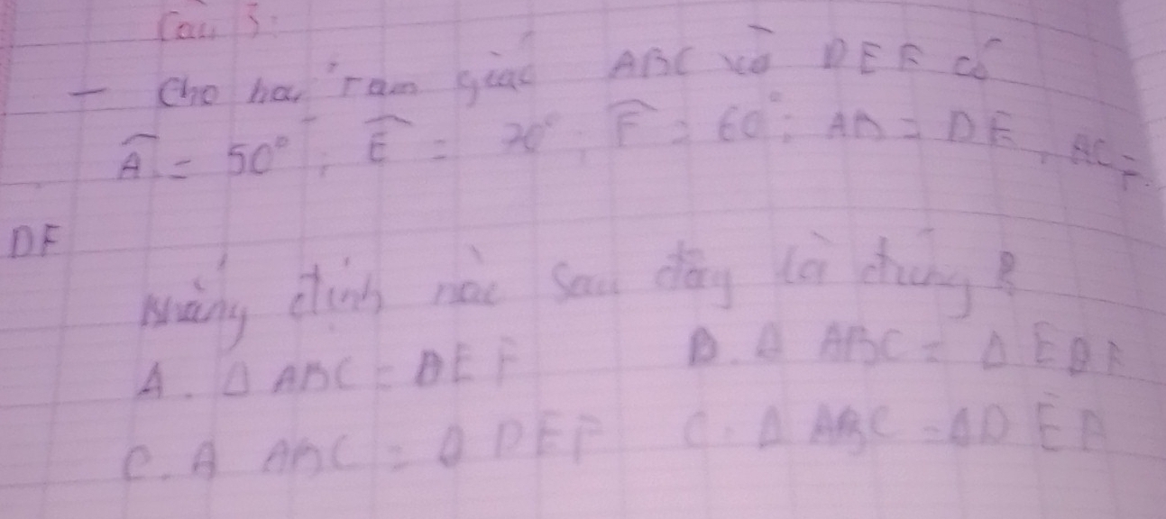 ind ABC XO DEF CC
widehat A=50°, widehat E=70°, overline F=60°; AD=DE, AC=
DF
wainy chin nàc sau dōng (èi chāng?
A. △ ABC=θ EF
B. △ ABC=△ EBA
e. A ABC=θ DEF C. Delta ABC=Delta DEA