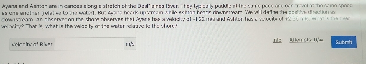 Ayana and Ashton are in canoes along a stretch of the DesPlaines River. They typically paddle at the same pace and can travel at the same speed 
as one another (relative to the water). But Ayana heads upstream while Ashton heads downstream. We will define the positive direction as 
downstream. An observer on the shore observes that Ayana has a velocity of -1.22 m/s and Ashton has a velocity of +2.66 m/s. What is the river 
velocity? That is, what is the velocity of the water relative to the shore? 
Info Attempts: 0/∞ Submit 
Velocity of River m/s