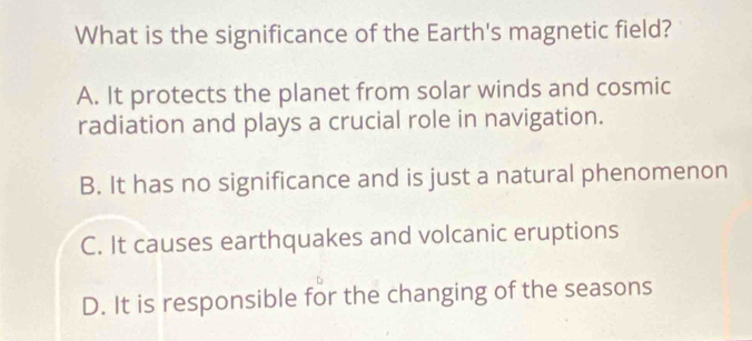 What is the significance of the Earth's magnetic field?
A. It protects the planet from solar winds and cosmic
radiation and plays a crucial role in navigation.
B. It has no significance and is just a natural phenomenon
C. It causes earthquakes and volcanic eruptions
D. It is responsible for the changing of the seasons