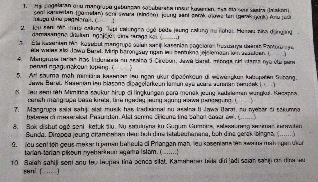 Hiji pagelaran anu mangrupa gabungan sababaraha unsur kasenian, nya éta seni sastra (lalakon),
seni karawitan (gamelan) seni swara (sinden), jeung seni gerak atawa tari (gerak-gerik) Anu jadi
Iulugu dina pagelaran. (......)
2. leu seni téh mirip calung. Tapi calungna ogé béda jeung calung nu ilahar. Henteu bisa dijingjing ,
damasangna ditalian, ngajéjér, dina raraga kai. (........)
3. Éta kasenian téh kasebut mangrupa salah sahiji kasenian pagelaran hususnya daérah Pantura nya
éta wates sisi Jawa Barat. Mirip barongsay ngan ieu bentukna jejelemaan lain sasatoan. (........)
4. Mangrupa tarian has Indonesia nu asalna ti Cirebon, Jawa Barat. miboga ciri utama nya éta para
penari ngagunakeun topéng. (_ ……)
5. Ari saurna mah mimitina kasenian ieu ngan ukur dipaénkeun di wéwéngkon kabupatén Subang,
Jawa Barat. Kasenian ieu biasana dipagelarkeun lamun aya acara sunatan barudak.(......)
6. leu seni téh Mimitina saukur hirup di lingkungan para menak jeung kadaleman wungkul. Kecapna,
cenah mangrupa basa kirata, tina ngadeg jeung agung atawa pangagung. ( …….)
7. Mangrupa sala sahiji alat musik has tradisional nu asalna ti Jawa Barat, nu nyebar di sakumna
balaréa di masarakat Pasundan. Alat senina dijieuna tina bahan dasar awi. (. ……)
8. Sok disbut ogé seni ketuk tilu. Nu satuluyna ku Gugum Gumbira, salasaurang seniman karawitan
Sunda. Diropea jeung ditambahan deui boh dina tatabeuhanana, boh dina gerak ibingna. (.......)
9. leu seni téh geus mekar ti jaman baheula di Priangan mah. leu kaseniana téh awalna mah ngan ukur
tarian-tarian pikeun nyebarkeun agama Islam. (.......)
10. Salah sahiji seni anu teu leupas tina penca silat. Kamaheran béla diri jadi salah sahiji ciri dina ieu
seni. (….)