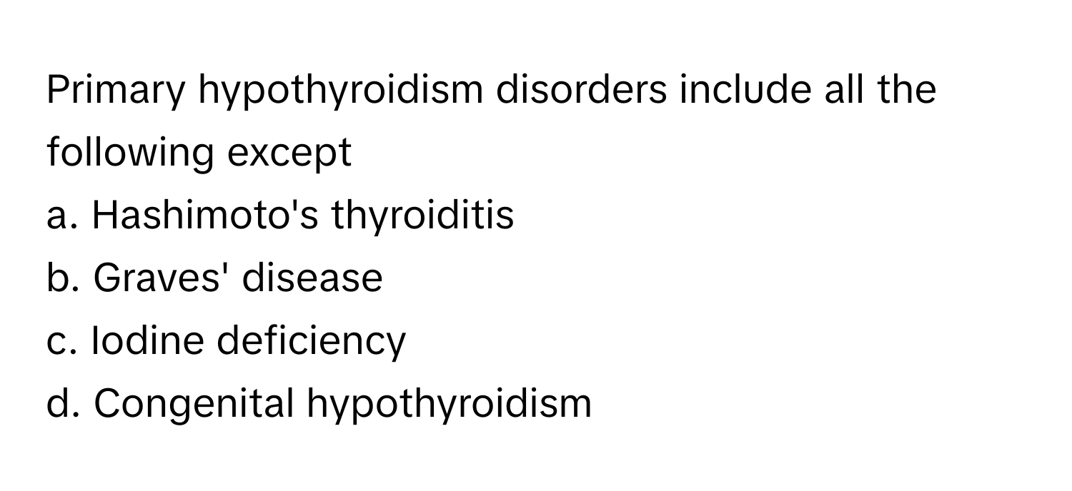 Primary hypothyroidism disorders include all the following except
a. Hashimoto's thyroiditis
b. Graves' disease
c. Iodine deficiency
d. Congenital hypothyroidism