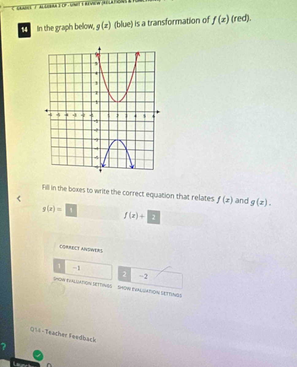 g(x) (blue) is a transformation of f(x) (red).
Fill in the boxes to write the correct equation that relates f(x) and g(x).
g(x)= 1
f(x)+2
CORRECT ANSWERS
1 -1
2 -2
SHOW EVALUATION SETTINGS SHOW EVALUATION SETTINGS
Q14 - Teacher Feedback
?
Laun