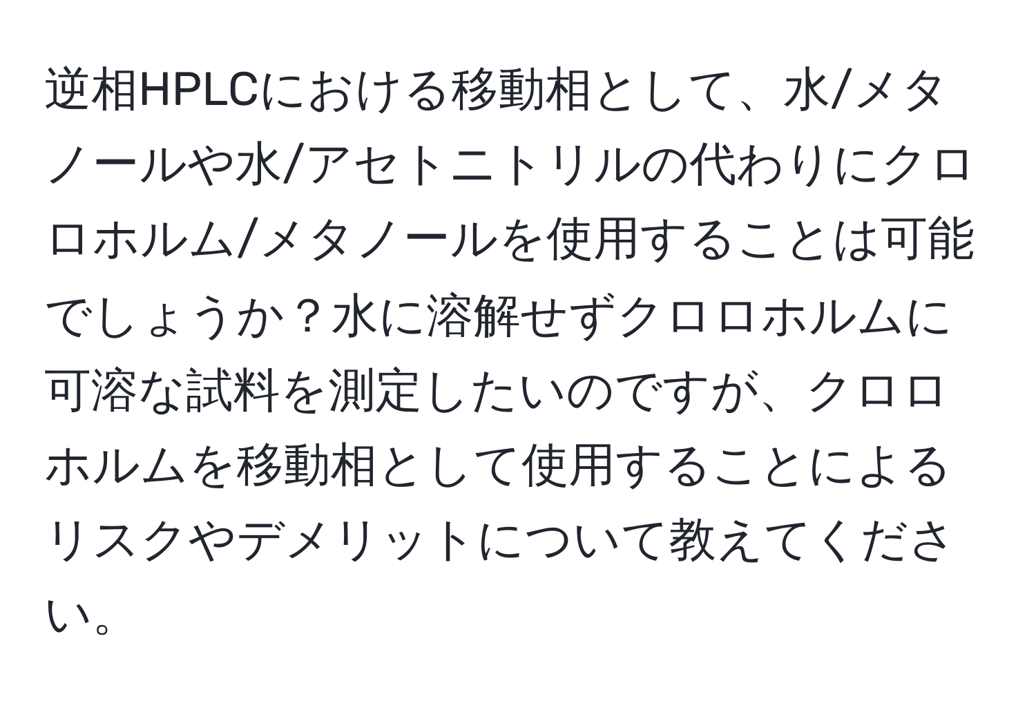 逆相HPLCにおける移動相として、水/メタノールや水/アセトニトリルの代わりにクロロホルム/メタノールを使用することは可能でしょうか？水に溶解せずクロロホルムに可溶な試料を測定したいのですが、クロロホルムを移動相として使用することによるリスクやデメリットについて教えてください。