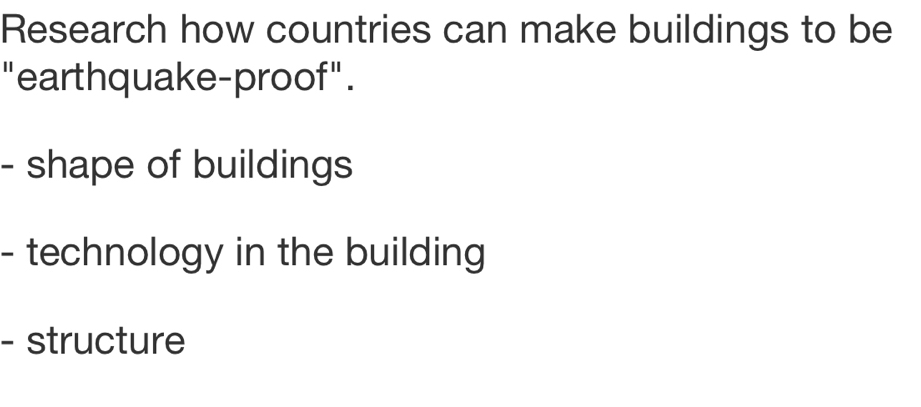 Research how countries can make buildings to be 
" earthquake-proof". 
- shape of buildings 
- technology in the building 
- structure