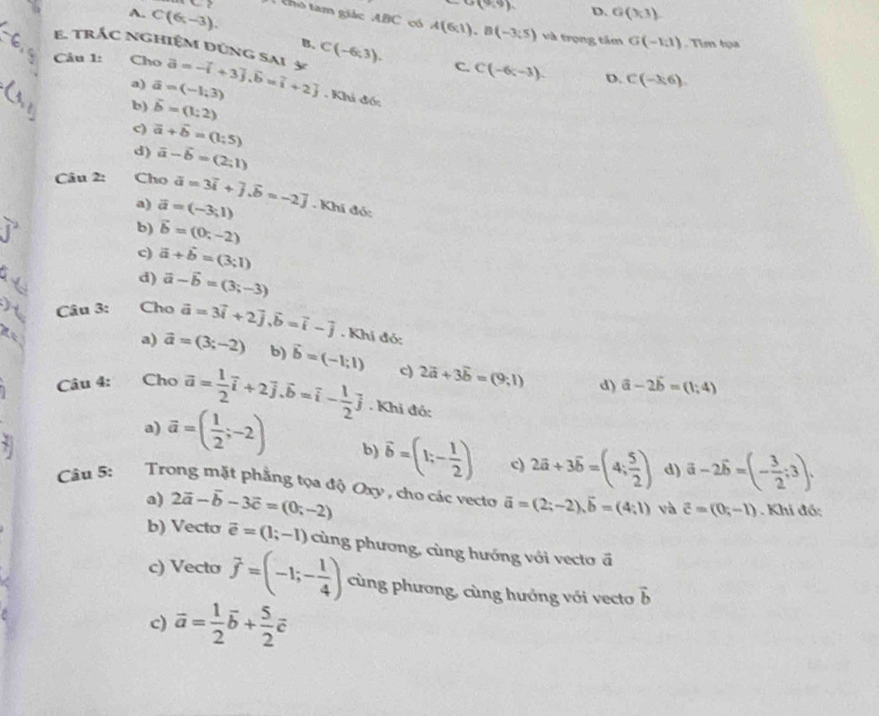 A. C(6,-3).
G(9,9) D. G(3,3)
2 T  tho tam giác ABC có A(6,1),B(-3;5)
và trọng tầm G(-1,1)
B.. Tim tụa
E. trắc nghiệm đúng sai 5 C(-6;3). C. C(-6;-3). D. C(-3,6).
Câu 1: Cho vector a=-vector i+3vector j,vector b=vector i+2]. Khi đó:
a) vector a=(-1,3)
b) vector b=(1;2)
c) vector a+vector b=(1:5)
d) vector a-vector b=(2;1)
Câu 2: Cho overline a=3overline i+overline j.overline b=-2]. Khí đó:
a) vector a=(-3;1)
j^2
b) vector b=(0;-2)
c) vector a+vector b=(3;1)
d) vector a-vector b=(3;-3)
I  Câu 3: Cho vector a=3vector i+2vector j,vector b=vector i-vector j. Khi đó:
a) vector a=(3;-2) b) vector b=(-1;1) c) 2vector a+3vector b=(9,1)
d) vector a-2vector b=(1;4)
Câu 4: Cho vector a= 1/2 vector i+2vector j.vector b=vector i- 1/2 vector j. Khi đó:
a) vector a=( 1/2 ;-2) b) vector b=(1;- 1/2 ) c) 2vector a+3vector b=(4; 5/2 ) d) vector a-2vector b=(- 3/2 ;3).
Câu 5: Trong mặt phẳng tọa độ Oxy , cho các vecto vector a=(2;-2),vector b=(4;1) và vector c=(0;-1). Khi đó:
a) 2vector a-vector b-3vector c=(0;-2)
b) Vecto vector e=(1;-1) cùng phương, cùng hướng với vecto ā
c) Vecto vector f=(-1;- 1/4 ) cùng phương, cùng hưởng với vecto vector b
c) vector a= 1/2 vector b+ 5/2 vector c