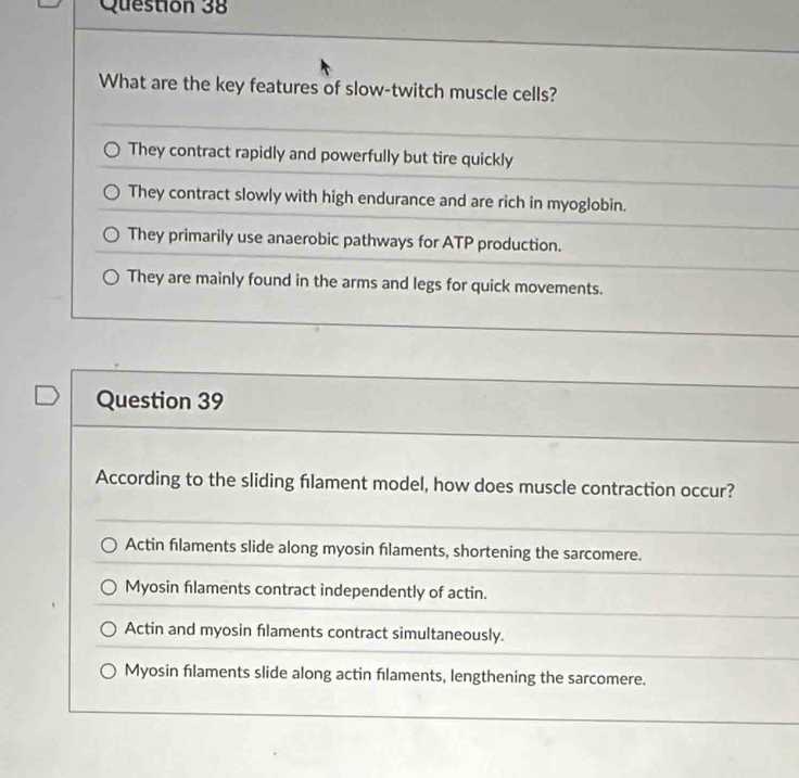 What are the key features of slow-twitch muscle cells?
They contract rapidly and powerfully but tire quickly
They contract slowly with high endurance and are rich in myoglobin.
They primarily use anaerobic pathways for ATP production.
They are mainly found in the arms and legs for quick movements.
Question 39
According to the sliding flament model, how does muscle contraction occur?
Actin filaments slide along myosin flaments, shortening the sarcomere.
Myosin flaments contract independently of actin.
Actin and myosin flaments contract simultaneously.
Myosin filaments slide along actin flaments, lengthening the sarcomere.