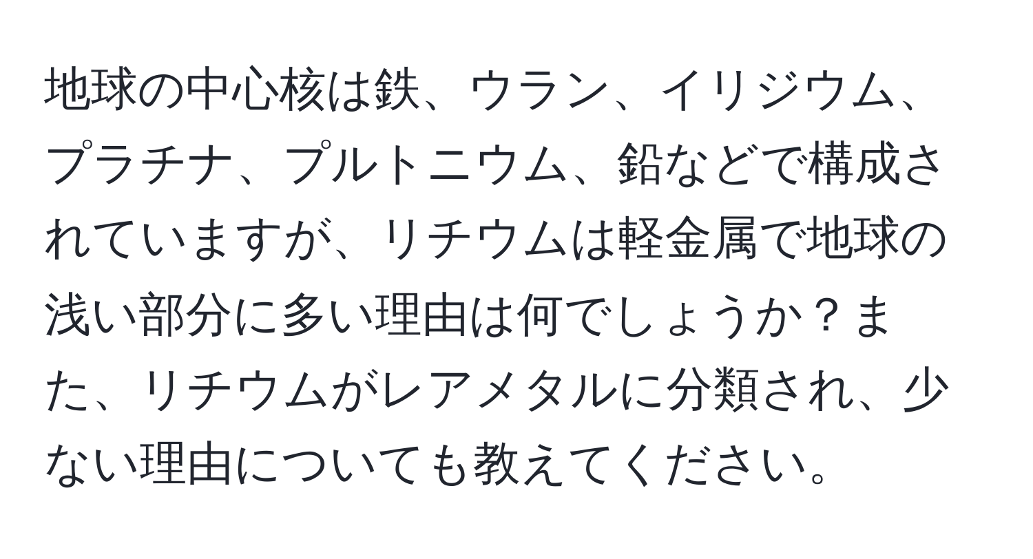 地球の中心核は鉄、ウラン、イリジウム、プラチナ、プルトニウム、鉛などで構成されていますが、リチウムは軽金属で地球の浅い部分に多い理由は何でしょうか？また、リチウムがレアメタルに分類され、少ない理由についても教えてください。