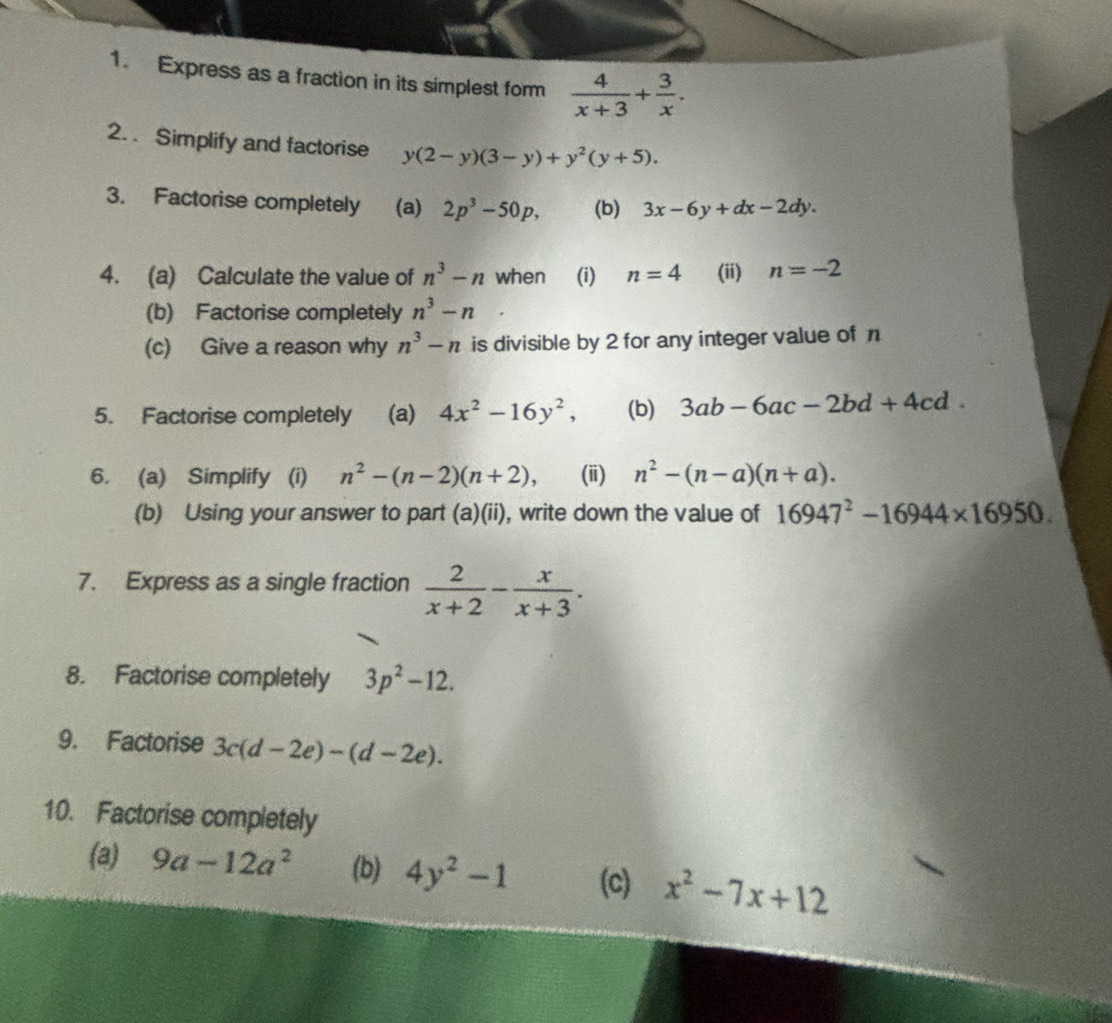 Express as a fraction in its simplest for  4/x+3 + 3/x . 
2. . Simplify and factorise y(2-y)(3-y)+y^2(y+5). 
3. Factorise completely (a) 2p^3-50p, (b) 3x-6y+dx-2dy. 
4. (a) Calculate the value of n^3-n when (i) n=4 (ii) n=-2
(b) Factorise completely n^3-n
(c) Give a reason why n^3-n is divisible by 2 for any integer value of n
5. Factorise completely (a) 4x^2-16y^2, (b) 3ab-6ac-2bd+4cd. 
6. (a) Simplify (i) n^2-(n-2)(n+2), (ii) n^2-(n-a)(n+a). 
(b) Using your answer to part (a)(ii), write down the value of 16947^2-16944* 16950. 
7. Express as a single fraction  2/x+2 - x/x+3 . 
8. Factorise completely 3p^2-12. 
9. Factorise 3c(d-2e)-(d-2e). 
10. Factorise completely 
(a) 9a-12a^2 (b) 4y^2-1 (c) x^2-7x+12