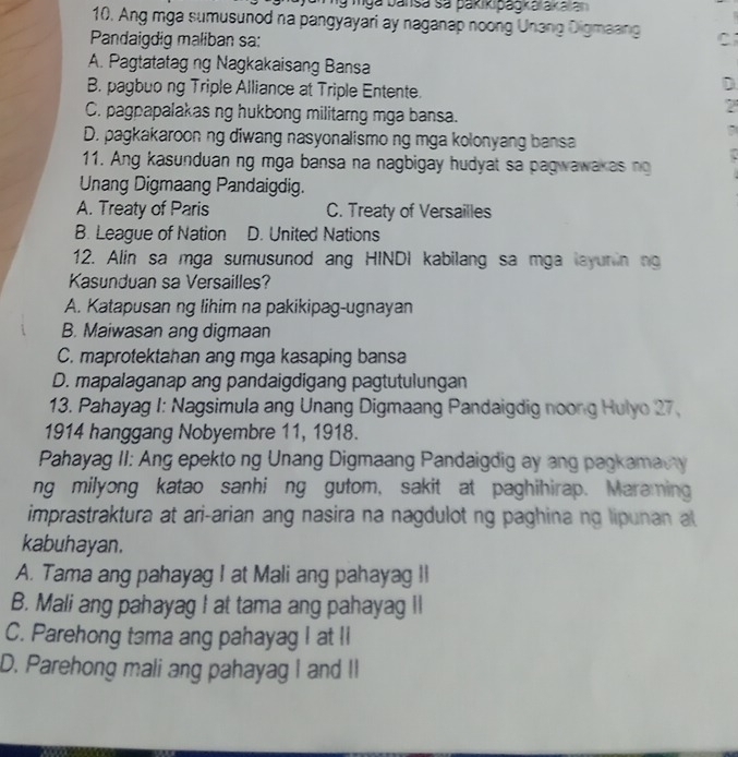 ng mga bansa sa pakikipagkarakaia
10. Ang mga sumusunod na pangyayari ay naganap noong Unang Digmaang
Pandaigdig maliban sa: C
A. Pagtatatag ng Nagkakaisang Bansa
B. pagbuo ng Triple Alliance at Triple Entente.
D
C. pagpapalakas ng hukbong militarng mga bansa.
2
D. pagkakaroon ng diwang nasyonalismo ng mga kolonyang bansa
11. Ang kasunduan ng mga bansa na nagbigay hudyat sa pagwawakas ng
Unang Digmaang Pandaigdig.
A. Treaty of Paris C. Treaty of Versailles
B. League of Nation D. United Nations
12. Alin sa mga sumusunod ang HINDI kabilang sa mga layunin ng
Kasunduan sa Versailles?
A. Katapusan ng lihim na pakikipag-ugnayan
B. Maiwasan ang digmaan
C. maprotektahan ang mga kasaping bansa
D. mapalaganap ang pandaigdigang pagtutulungan
13. Pahayag I: Nagsimula ang Unang Digmaang Pandaigdig noong Hulyo 27.
1914 hanggang Nobyembre 11, 1918.
Pahayag II: Ang epekto ng Unang Digmaang Pandaigdig ay ang pagkamacy
ng milyong katao sanhi ng gutom, sakit at paghihirap. Maraming
imprastraktura at ari-arian ang nasira na nagdulot ng paghina ng lipunan at
kabuhayan.
A. Tama ang pahayag I at Mali ang pahayag II
B. Mali ang pahayag I at tama ang pahayag Il
C. Parehong tama ang pahayag I at li
D. Parehong mali ang pahayag I and II