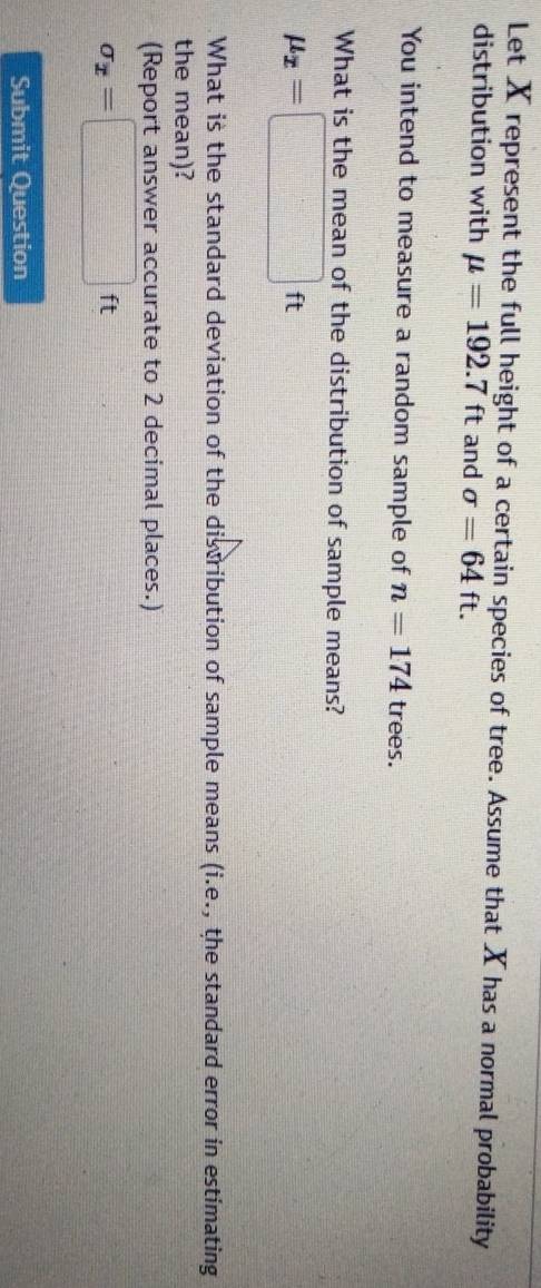 Let X represent the full height of a certain species of tree. Assume that X has a normal probability 
distribution with mu =192.7ft and sigma =64ft. 
You intend to measure a random sample of n=174 trees. 
What is the mean of the distribution of sample means?
mu _x=□ ft
What is the standard deviation of the distribution of sample means (i.e., the standard error in estimating 
the mean)? 
(Report answer accurate to 2 decimal places.)
sigma _x=□ ft
Submit Question