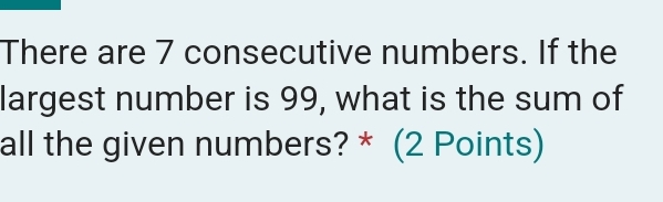 There are 7 consecutive numbers. If the 
largest number is 99, what is the sum of 
all the given numbers? * (2 Points)