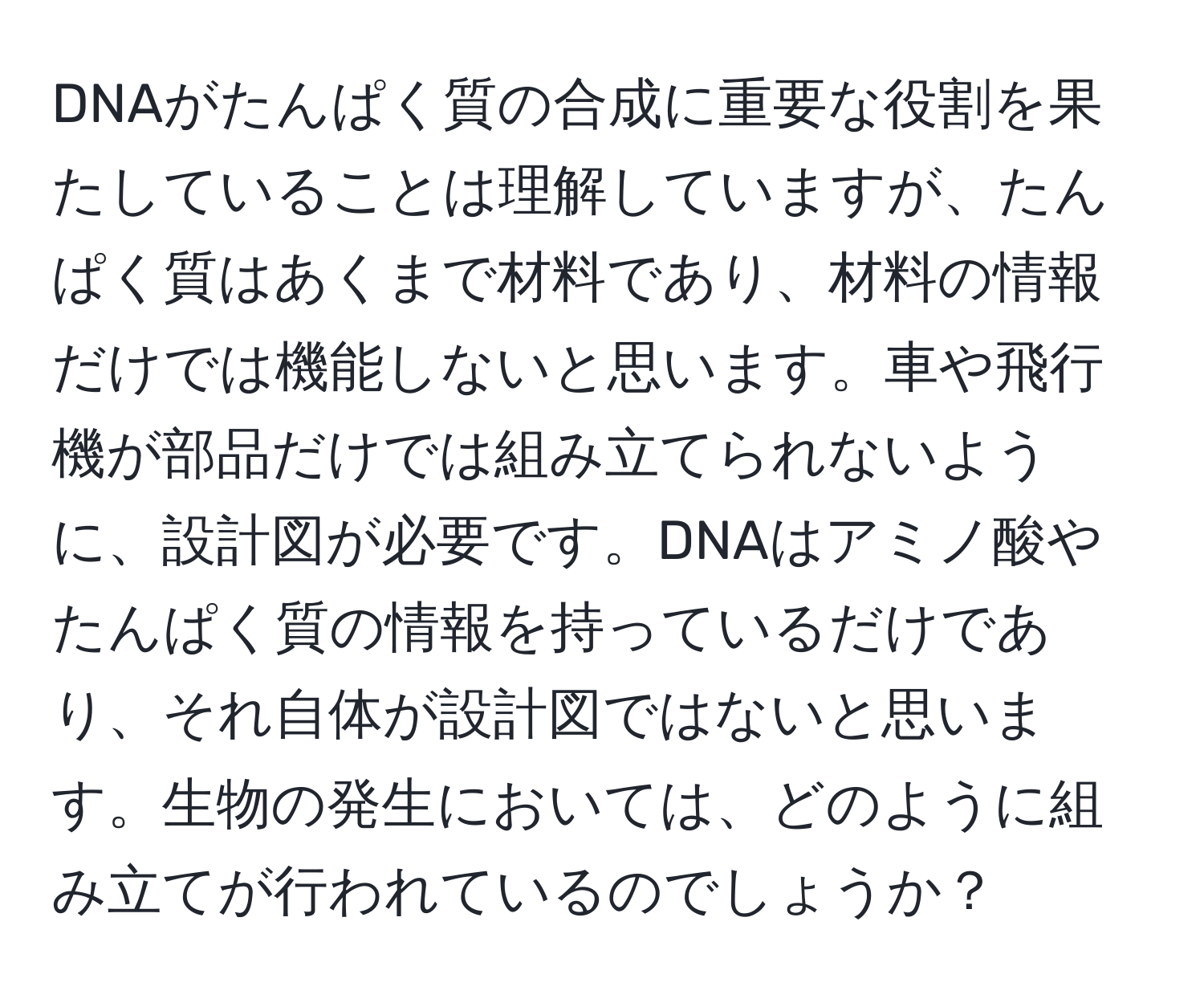 DNAがたんぱく質の合成に重要な役割を果たしていることは理解していますが、たんぱく質はあくまで材料であり、材料の情報だけでは機能しないと思います。車や飛行機が部品だけでは組み立てられないように、設計図が必要です。DNAはアミノ酸やたんぱく質の情報を持っているだけであり、それ自体が設計図ではないと思います。生物の発生においては、どのように組み立てが行われているのでしょうか？