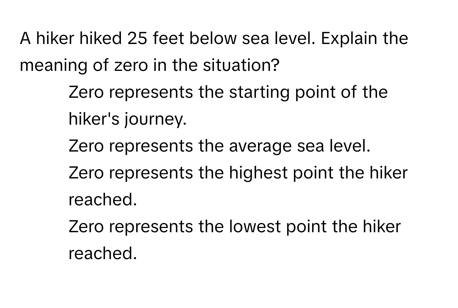 A hiker hiked 25 feet below sea level. Explain the meaning of zero in the situation?

1) Zero represents the starting point of the hiker's journey. 
2) Zero represents the average sea level. 
3) Zero represents the highest point the hiker reached. 
4) Zero represents the lowest point the hiker reached.