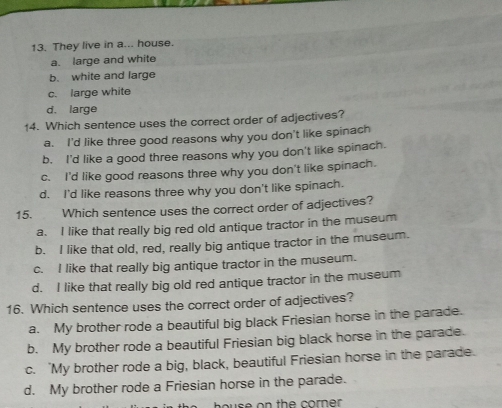They live in a... house.
a. large and white
b. white and large
c. large white
d. large
14. Which sentence uses the correct order of adjectives?
a. I'd like three good reasons why you don't like spinach
b. I'd like a good three reasons why you don't like spinach.
c. I'd like good reasons three why you don't like spinach.
d. I'd like reasons three why you don't like spinach.
15. Which sentence uses the correct order of adjectives?
a. I like that really big red old antique tractor in the museum
b. I like that old, red, really big antique tractor in the museum.
c. I like that really big antique tractor in the museum.
d. I like that really big old red antique tractor in the museum
16. Which sentence uses the correct order of adjectives?
a. My brother rode a beautiful big black Friesian horse in the parade.
b. My brother rode a beautiful Friesian big black horse in the parade.
c. 'My brother rode a big, black, beautiful Friesian horse in the parade.
d. My brother rode a Friesian horse in the parade.
bouse on the corner .