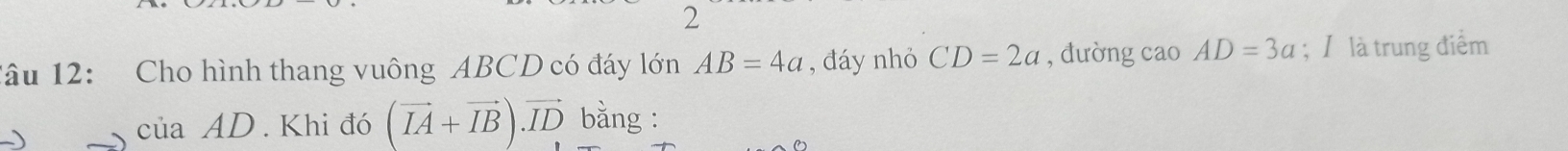 2 
1âu 12: Cho hình thang vuông ABCD có đáy lớn AB=4a , đáy nhỏ CD=2a , đường cao AD=3a; / là trung điểm 
) 
C uaAD. Khi đó (vector IA+vector IB).vector ID bằng :