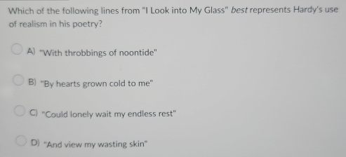 Which of the following lines from "I Look into My Glass" best represents Hardy's use
of realism in his poetry?
A) 'With throbbings of noontide''
B) "By hearts grown cold to me"
C) ''Could lonely wait my endless rest''
D) ''And view my wasting skin''