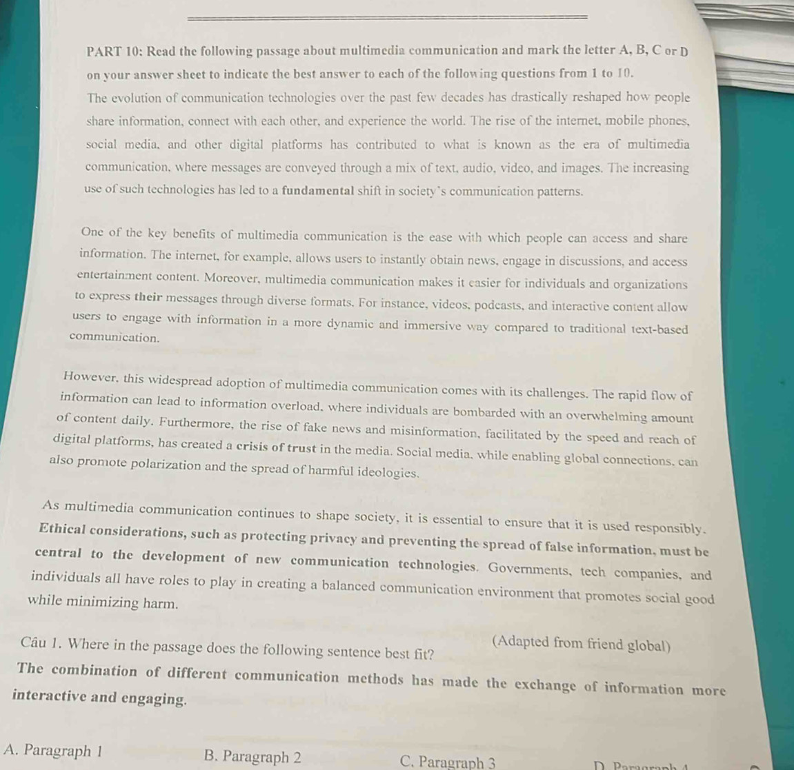 Read the following passage about multimedia communication and mark the letter A, B, C or D
on your answer sheet to indicate the best answer to each of the following questions from 1 to 10.
The evolution of communication technologies over the past few decades has drastically reshaped how people
share information, connect with each other, and experience the world. The rise of the internet, mobile phones,
social media. and other digital platforms has contributed to what is known as the era of multimedia
communication, where messages are conveyed through a mix of text, audio, video, and images. The increasing
use of such technologies has led to a fundamental shift in society`s communication patterns.
One of the key benefits of multimedia communication is the ease with which people can access and share
information. The internet, for example, allows users to instantly obtain news, engage in discussions, and access
entertainment content. Moreover, multimedia communication makes it casier for individuals and organizations
to express their messages through diverse formats. For instance, videos, podcasts, and interactive content allow
users to engage with information in a more dynamic and immersive way compared to traditional text-based
communication.
However, this widespread adoption of multimedia communication comes with its challenges. The rapid flow of
information can lead to information overload, where individuals are bombarded with an overwhelming amount
of content daily. Furthermore, the rise of fake news and misinformation, facilitated by the speed and reach of
digital platforms, has created a crisis of trust in the media. Social media, while enabling global connections. can
also promote polarization and the spread of harmful ideologies.
As multimedia communication continues to shape society, it is essential to ensure that it is used responsibly.
Ethical considerations, such as protecting privacy and preventing the spread of false information, must be
central to the development of new communication technologies. Governments, tech companies, and
individuals all have roles to play in creating a balanced communication environment that promotes social good
while minimizing harm.
(Adapted from friend global)
Câu 1. Where in the passage does the following sentence best fit?
The combination of different communication methods has made the exchange of information more
interactive and engaging.
A. Paragraph 1 B. Paragraph 2 C. Paragraph 3