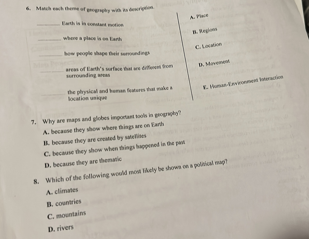 Match each theme of geography with its description.
A. Place
_Earth is in constant motion
B. Regions
_where a place is on Earth
C. Location
_how people shape their surroundings
_areas of Earth's surface that are different from D. Movement
surrounding areas
E. Human-Environment Interaction
the physical and human features that make a
location unique
7. Why are maps and globes important tools in geography?
A. because they show where things are on Earth
B. because they are created by satellites
C. because they show when things happened in the past
D. because they are thematic
8. Which of the following would most likely be shown on a political map?
A. climates
B. countries
C. mountains
D. rivers