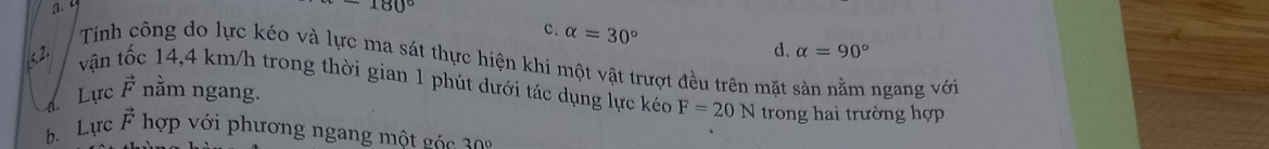 a. 4
180°
c. alpha =30°
d. alpha =90°
Tính công do lực kéo và lực ma sát thực hiện khi một vật trượt đều trên mặt sản nằm ngang với
vận tốc 14,4 km/h trong thời gian 1 phút dưới tác dụng lực kéc F=20N trong hai trường hợp
d Lực vector F nằm ngang.
b. Lực vector F hợp với phương ngang một g c