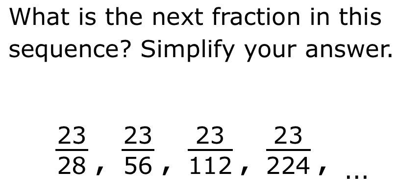 What is the next fraction in this 
sequence? Simplify your answer.
 23/28 ,  23/56 ,  23/112 ,  23/224 ,...