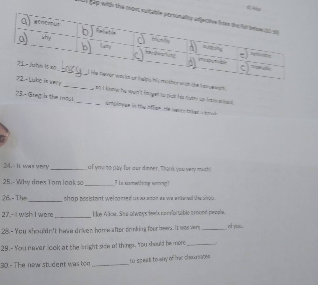 Ako 
I gap with the most sui 
er with the housework. 
ery _, so I know he won't forget to pick his sister up from school. 
23.- Greg is the most_ employee in the office. He never takes a break 
24.- It was very _of you to pay for our dinner. Thank you very much! 
25.- Why does Tom look so_ ? Is something wrong? 
26.- The _shop assistant welcomed us as soon as we entered the shop. 
27.- I wish I were_ like Alice. She always feels comfortable around people. 
28.- You shouldn't have driven home after drinking four beers. It was very _of you. 
29.- You never look at the bright side of things. You should be more_ 
30.- The new student was too _to speak to any of her classmates.