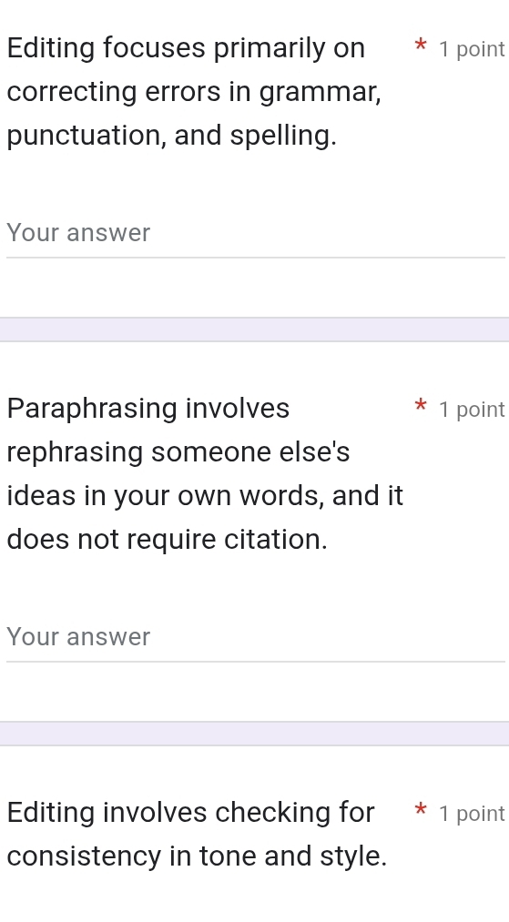 Editing focuses primarily on * 1 point 
correcting errors in grammar, 
punctuation, and spelling. 
Your answer 
Paraphrasing involves 1 point 
rephrasing someone else's 
ideas in your own words, and it 
does not require citation. 
Your answer 
Editing involves checking for * 1 point 
consistency in tone and style.