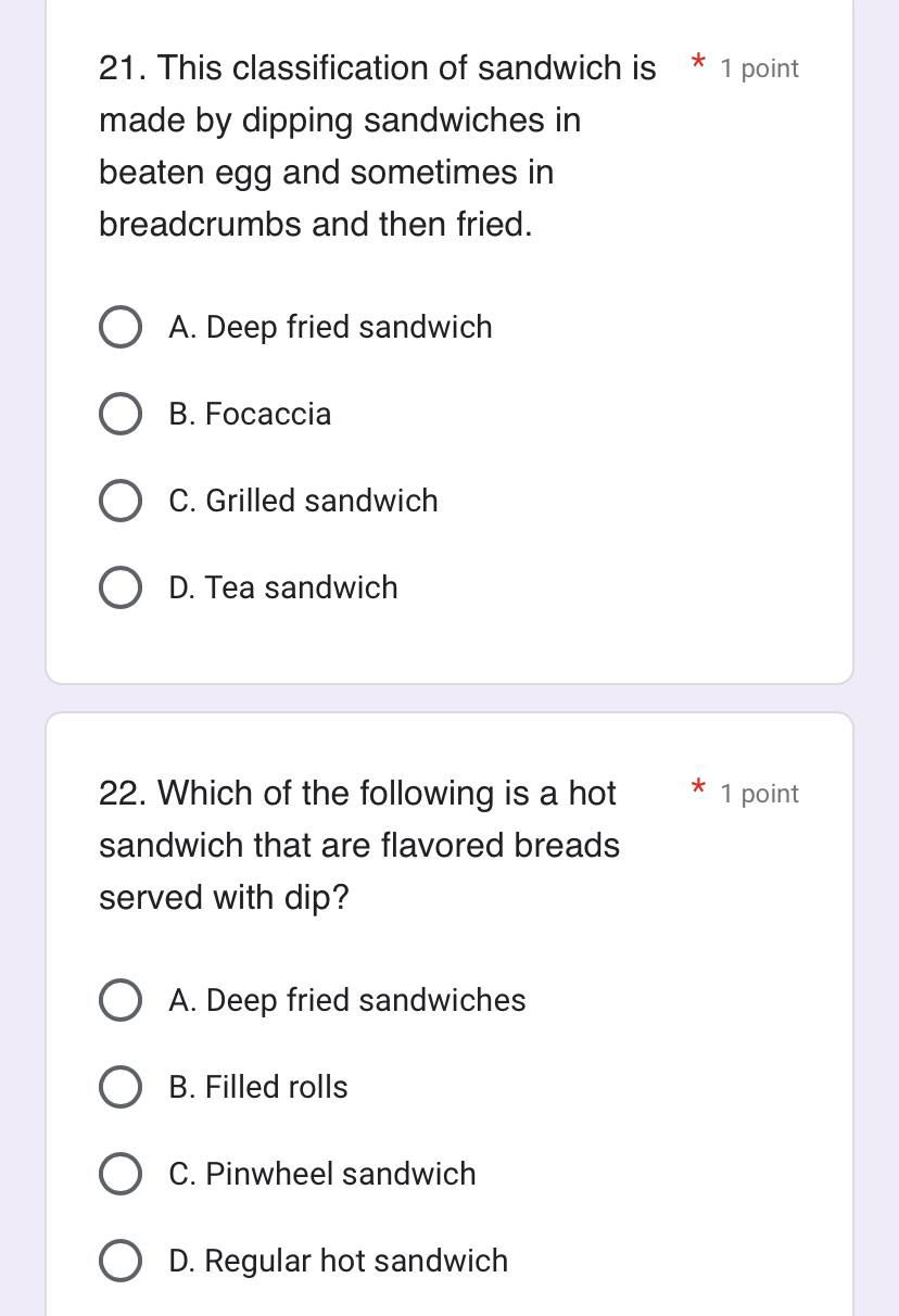 This classification of sandwich is * 1 point
made by dipping sandwiches in
beaten egg and sometimes in
breadcrumbs and then fried.
A. Deep fried sandwich
B. Focaccia
C. Grilled sandwich
D. Tea sandwich
22. Which of the following is a hot 1 point
sandwich that are flavored breads
served with dip?
A. Deep fried sandwiches
B. Filled rolls
C. Pinwheel sandwich
D. Regular hot sandwich