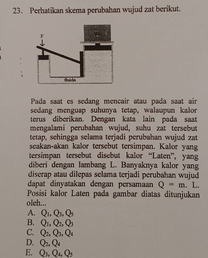 Perhatikan skema perubahan wujud zat berikut.
F
do
fluida
Pada saat es sedang mencair atau pada saat air
sedang menguap suhunya tetap, walaupun kalor
terus diberikan. Dengan kata lain pada saat
mengalami perubahan wujud, suhu zat tersebut
tetap, sehingga selama terjadi perubahan wujud zat
seakan-akan kalor tersebut tersimpan. Kalor yang
tersimpan tersebut disebut kalor “Laten”, yang
diberi dengan lambang L. Banyaknya kalor yang
diserap atau dilepas selama terjadi perubahan wujud
dapat dinyatakan dengan persamaan Q=m. L.
Posisi kalor Laten pada gambar diatas ditunjukan
oleh...
A. Q_1, Q_3, Q_5
B. Q_1, Q_2, Q_3
C. Q_2, Q_3, Q_4
D. Q_2, Q_4
E. Q_3, Q_4, Q_5