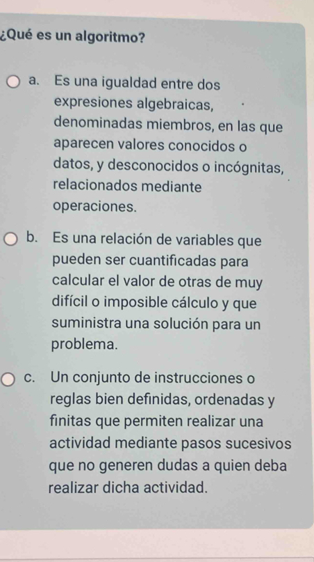 ¿Qué es un algoritmo?
a. Es una igualdad entre dos
expresiones algebraicas,
denominadas miembros, en las que
aparecen valores conocidos o
datos, y desconocidos o incógnitas,
relacionados mediante
operaciones.
b. Es una relación de variables que
pueden ser cuantificadas para
calcular el valor de otras de muy
difícil o imposible cálculo y que
suministra una solución para un
problema.
c. Un conjunto de instrucciones o
reglas bien definidas, ordenadas y
finitas que permiten realizar una
actividad mediante pasos sucesivos
que no generen dudas a quien deba
realizar dicha actividad.