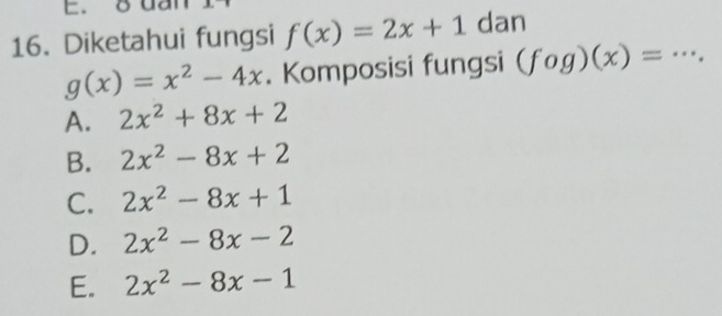 8dal
16. Diketahui fungsi f(x)=2x+1 dan
g(x)=x^2-4x. Komposisi fungsi (fog)(x)= _
A. 2x^2+8x+2
B. 2x^2-8x+2
C. 2x^2-8x+1
D. 2x^2-8x-2
E. 2x^2-8x-1