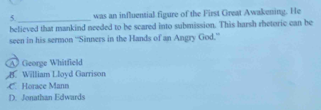 5._ was an influential figure of the First Great Awakening. He
believed that mankind needed to be scared into submission. This harsh rhetoric can be
seen in his sermon “Sinners in the Hands of an Angry God.”
A George Whitfield
B. William Lloyd Garrison
C. Horace Mann
D. Jonathan Edwards