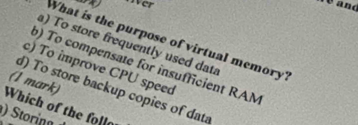 a over
What is the purpose of virtual memory?
) To store frequently used data
) To compensate for insufficient RAM
c) To improve CPU speed
(1 mark)
d) To store backup copies of data
Which of the follo
toia