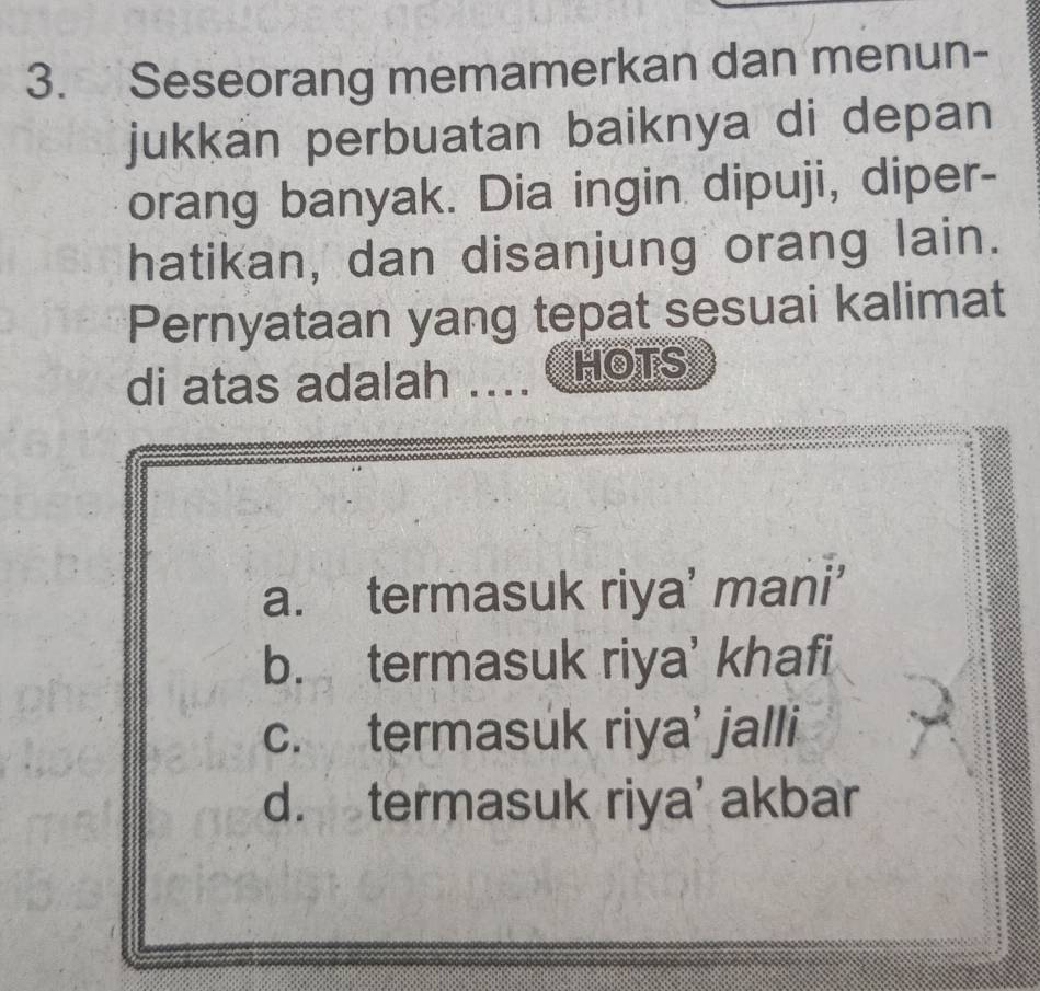 Seseorang memamerkan dan menun-
jukkan perbuatan baiknya di depan
orang banyak. Dia ingin dipuji, diper-
hatikan, dan disanjung orang lain.
Pernyataan yang tepat sesuai kalimat
di atas adalah .... HOTS
a. termasuk riya’ mani’
b. termasuk riya’ khafi
c. termasuk riya’ jalli
d. termasuk riya’ akbar