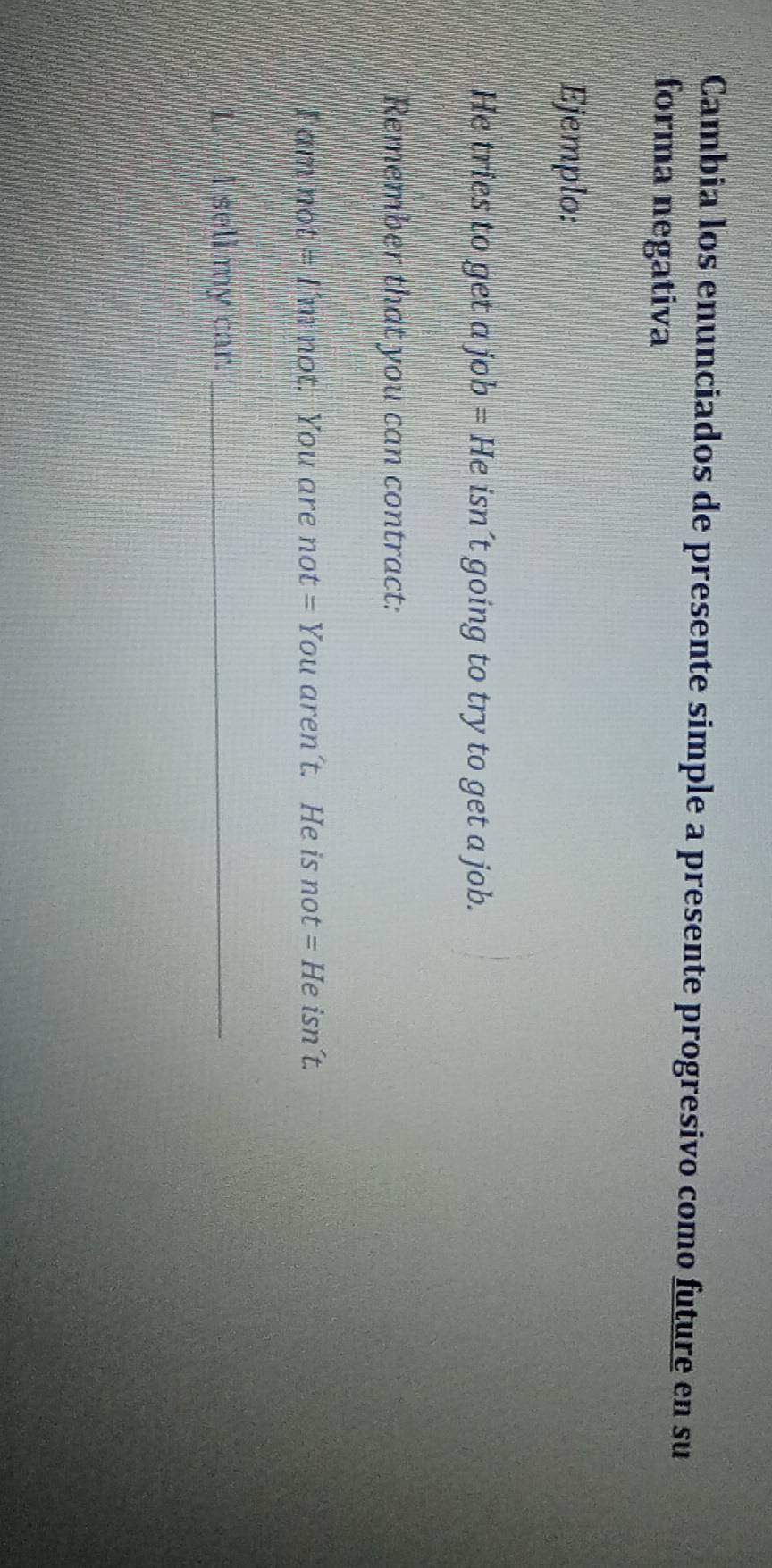 Cambia los enunciados de presente simple a presente progresivo como future en su 
forma negativa 
Ejemplo: 
He tries to get ajob=He isn´t going to try to get a job. 
Remember that you can contract: 
I am not =1m not. You are not = You aren´t. He is not= He isn´t. 
I. I sell my car._