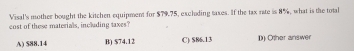 Visal's mother bought the kitchen equipment for $79.75, exclading taxes. If the tax rate is 8%, what is the total
cost of these materials, including taxes?
A) $88.14 B) $74.12 C) $86.13 D) Other answer