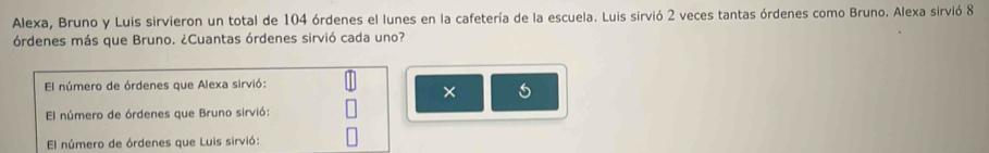 Alexa, Bruno y Luis sirvieron un total de 104 órdenes el lunes en la cafetería de la escuela. Luis sirvió 2 veces tantas órdenes como Bruno. Alexa sirvió 8
órdenes más que Bruno. ¿Cuantas órdenes sirvió cada uno?
El número de órdenes que Alexa sirvió:
×
El número de órdenes que Bruno sirvió:
El número de órdenes que Luis sirvió: