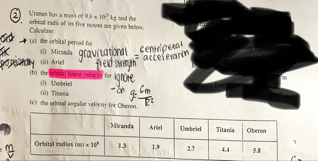 Uranus has a mass of 9.6* 10^(25)kg and the
orbital radii of its five moons are given below.
Calculate:
(a) the orbital period for cury xn
(i) Miranda
(ii) Ariel
M
(b) the orbital linear velocity for
m
(i) Umbriel istance from
(ii) Titania 100000000000000
(c) the orbital angular velocity for Oberon.