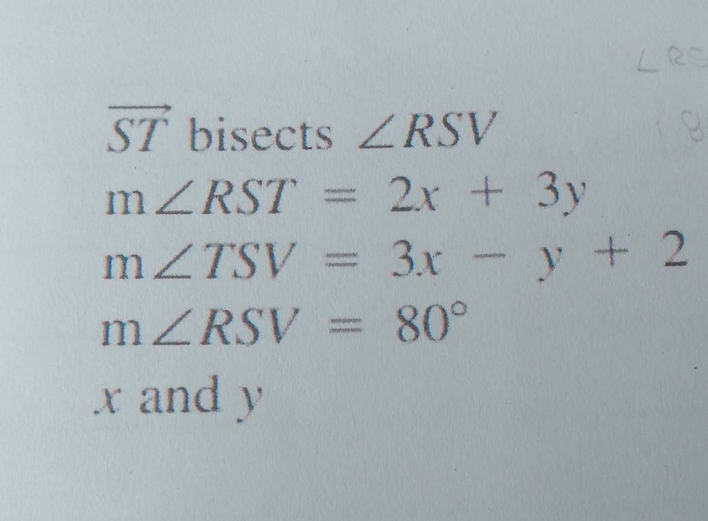 vector ST bisects ∠ RSV
m∠ RST=2x+3y
m∠ TSV=3x-y+2
m∠ RSV=80°
x and y