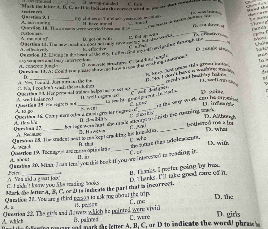 A. determined B. strong-minded C. firm
Mark the letter A, B, C, or D to indicate the correct word or phrase that completes    Quest
Read the
sentences. D. was ironing
the corr
materials to make pottery for Question
Question 9. 1 _my clothes at 7 o'clock yesterday evening.
To som
A. am ironing B. have ironed C. ironed D. cut down of
Throug
Question 10. The artisans were worried because they _family
_,
customers.
A. ran out of B. got on with C. fed up with
Most
Question 11. The new machine does not only save energy but also works D. effectivenes open f
C. effect
Question 12. Living in the heart of the city, I often find myself navigating through the_
Unite
A. effectively B. effective D. jungle struc Inde
skyscrapers and busy intersections.
A. concrete jungle B. concrete structures C. building jungle
Question 13. A: Could you please show me how to use this washing machine? sme
B. Sure. Just press this green button
sau
B:_
_
meals and healthy habits dis
.
D. No, I don’t have a washing machin In S
al
A. Yes, I could. Just turn on the fan.
D. well-structur V
C. No, I couldn’t wash these clothes.
C. well-designed
Question 14. Her personal trainer helps her to set up D. going
to see his grandparents in Paris.
A. well-balanced B. well-organised
Question 15. He regrets not
C. gone D. inflexible
A. to go _B. went _in the way work can be organised.
Question 16. Computers offer a much greater degree of
C. flexibly
Question 17. her legs were hurt, she made attempt to finish the running track.
A. flexible B. flexibility
D. Although
A. Because B. However D. what
Question 18. The student next to me kept cracking his knuckles, C. And
bothered me a lot
C. who
the future than adolescents.
A. which B. that D. with
Question 19. Teenagers are more optimistic_
A. about B. in C. on
Question 20. Minh: I can lend you this book if you are interested in reading it.
Peter:
B. Thanks. I prefer going by bus.
A. You did a great job!
C. I didn’t know you like reading books. D. Thanks. I’ll take good care of it.
Mark the letter A, B, C, or D to indicate the part that is incorrect.
Question 21. You are a third person to ask me about the trip. D. the
A. a B. person C. me
Question 22. The girls and flowers which he painted were vivid D. girls
A. which B. painted C. were
d the following passage and mark the letter A, B, C, or D to indicate the word/ phrase be