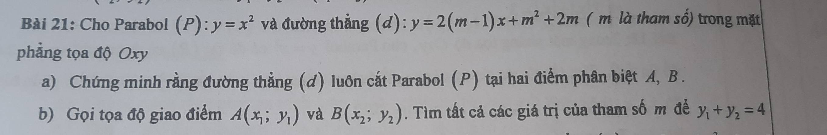 Cho Parabol (P): y=x^2 và đường thẳng (d): y=2(m-1)x+m^2+2m ( m là tham số) trong mặt 
phẳng tọa độ Oxy
a) Chứng minh rằng đường thẳng (d) luôn cắt Parabol (P) tại hai điểm phân biệt A, B. 
b) Gọi tọa độ giao điểm A(x_1;y_1) và B(x_2;y_2). Tìm tất cả các giá trị của tham số m đề y_1+y_2=4