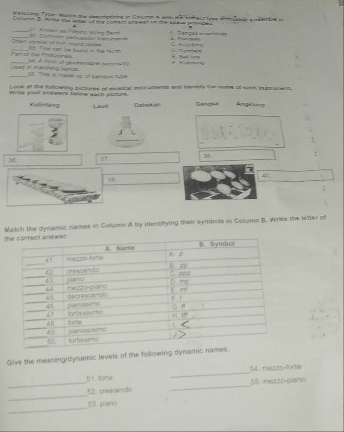 Metching Type: Masch the descriptions in Column A wim the cofrect type ofmusical ansemble in
Column B. Wirila the letter of the correct answer on the space provided.
B
_31 Known as Fillpino String Band A. Gençés ensemples
_32. Common percussion instruments B. Roncala
Otten consisl of thin round plates C. Angklung
_33: This can be founs in the North D. Cymbeis
_Part of the Phillppines E. Bell lyro F. Kulinlang
34. A form of glockerspiel commonly
Used in marching bands
_35. This is made up of bamboo tube
Look at the following pictures of musical instruments and identify the name of each instrument.
Write your arswers below each picture.
Kulintang Laud Dabakan Gangsa Angklung
A
_
.
38
35.
37
40
20.
Match the dynamic names in Column A by identifying their symbols in Column B. Write the letter of
t
Give the meaning/dynamic levels of the following dyna
54. mezzo-forte
51. fore
_
_
_52 crescendo _ 55 mezzo-piano
_
53 piano