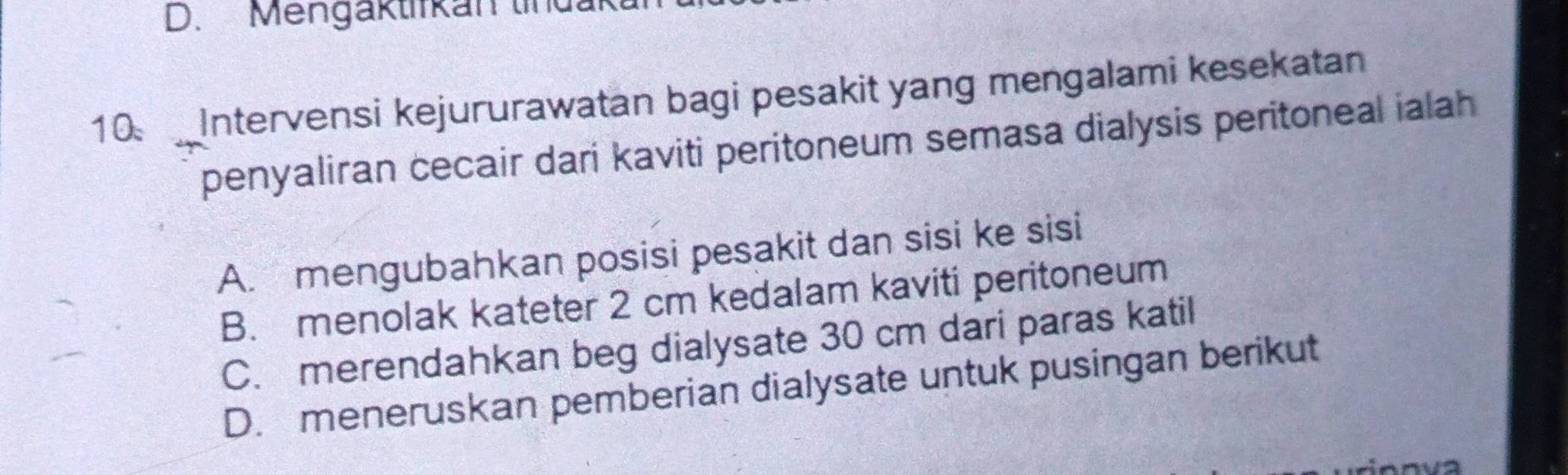 Mengaktifkan tinda
10 Intervensi kejururawatan bagi pesakit yang mengalami kesekatan
penyaliran cecair dari kaviti peritoneum semasa dialysis peritoneal ialah
A. mengubahkan posisi pesakit dan sisi ke sisi
B. menolak kateter 2 cm kedalam kaviti peritoneum
C. merendahkan beg dialysate 30 cm dari paras katil
D. meneruskan pemberian dialysate untuk pusingan berikut