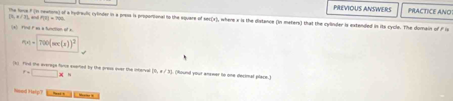 PREVIOUS ANSWERS PRACTICE ANO
[0,π /3] ), and f(0)=700. 
The force # (in newtons) of a hydraulic cylinder in a press is proportional to the square of sec (x) , where x is the distance (in meters) that the cylinder is extended in its cycle. The domain of F is 
(a) Find F es a function of x.
P(x)=700(sec (x))^2
(e) find the average force exerted by the press over the interval [0,π /3]. (Round your answer to one decimal place.)
F=□ * N
Need Help? Rlaad H Maxine I