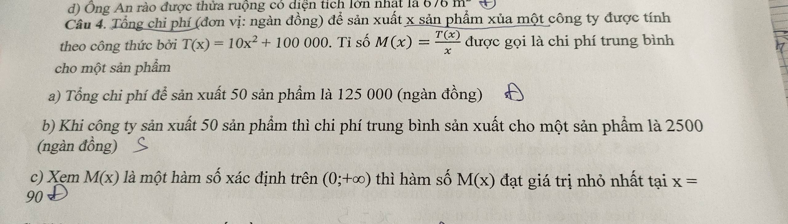 d) Ông An rào được thửa ruộng có diện tích lớn nhật là 6 /0m
Câu 4. Tổng chi phí (đơn vị: ngàn đồng) để sản xuất x sản phẩm xủa một công ty được tính
theo công thức bởi T(x)=10x^2+100000. Tỉ số M(x)= T(x)/x  được gọi là chi phí trung bình
cho một sản phẩm
a) Tổng chi phí để sản xuất 50 sản phẩm là 125 000 (ngàn đồng)
b) Khi công ty sản xuất 50 sản phẩm thì chi phí trung bình sản xuất cho một sản phẩm là 2500
(ngàn đồng)
c) Xem M(x) là một hàm số xác định trên (0;+∈fty ) thì hàm số M(x) đạt giá trị nhỏ nhất tại x=
90