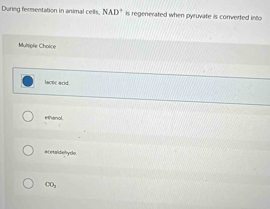 During fermentation in animal cells, NAD^+ is regenerated when pyruvate is converted into
Multiple Choice
lactic acid.
ethanol.
acetaldehyde.
CO_2