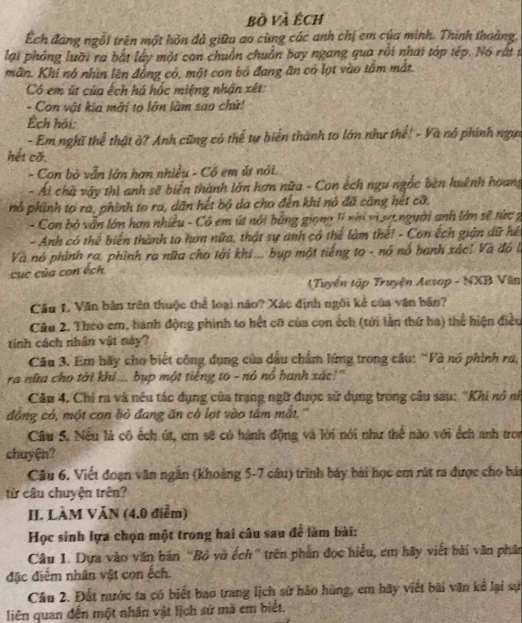 bò và Ếch
Ếch đang ngỗi trên một hòn đá giữu ao cùng các anh chị em của minh. Thinh thoảng
lại phỏng luỡi ra bắt lấy một con chuồn chuồn bay ngang qua rôi nhai tóp tép. Nó rất t
mãn. Khi nó nhìn lên đồng có, một con bỏ đang ăn có lọt vào tâm mắt.
Có em út của ếch há hốc miệng nhận xét:
- Con vật kia mới tọ lớn làm sao chứ!
Ếch hội:
- Em nghĩ thể thật à? Anh cũng có thế tự biển thành to lớn như thế! - Và nó phính ngựi
hết cỡ
- Con bỏ vẫn lớn hơn nhiều - Cố em út nói.
- Ái chà vậy thì anh sẽ biển thành lớn hơn nữa - Con ếch ngu ngắc bèn huệnh hoang
nó phính to ra, phính to ra, dãn hết bộ da cho đến khi nó đã căng hết cỡ,
- Con bỏ vẫn lớn hơn nhiều - Cô em ía nói bằng giọng 11 nh vì sợ người anh lớn sẽ tức 2
- Anh có thể biến thành to hơn nữa, thật sự anh có thể làm thế! - Con ếch gián dữ hết
Và nó phình ra, phình ra nữa cha tài khi... bụp một tiếng to - nó nổ banh xác! Và đó là
ục của con ếch
(Tuyên tập Truyện Aesop - NXB Văn
Cầu 1. Văn bản trên thuộc thể loại não? Xác định ngôi kẻ của văn bản?
Câu 2. Theo em, hành động phinh to hết cỡ của con ếch (tới lần thứ ha) thể hiện điều
tính cách nhân vật này?
Câu 3. Em bãy cho biết công dụng của dấu chẩm lứng trong câu: “Và nó phính ru,
ra nữa cho tời khi ... bụp một tiếng to - nó nổ banh xác!"
Câu 4. Chi ra và nếu tác dụng của trạng ngữ được sử dụng trong câu sau: ''Khi nó nh
đồng có, một con bỏ đang ăn cò lợt vào tâm mắt.'
Câu 5, Nếu là cô ếch út, ci sẽ có hành động và lời nói như thế nào với ếch anh tron
chuy@n?
Câu 6. Viết đoạn văn ngắn (khoảng 5-7 câu) trình bảy bài học em rút ra được cho bản
từ câu chuyện trên?
II. LÀM VĂN (4.0 điểm)
Học sinh lựa chọn một trong hai câu sau để làm bài:
Câu 1. Dựa vào văn bản “Bỏ vở ếch” trên phần đọc hiểu, em hãy viết bài văn phân
đặc điểm nhân vật con ếch.
Câu 2. Đất nước ta có biết bao trang lịch sử hào hùng, em hãy viết bài văn kể lại sự
liên quan đến một nhân vật lịch sử mà em biết.