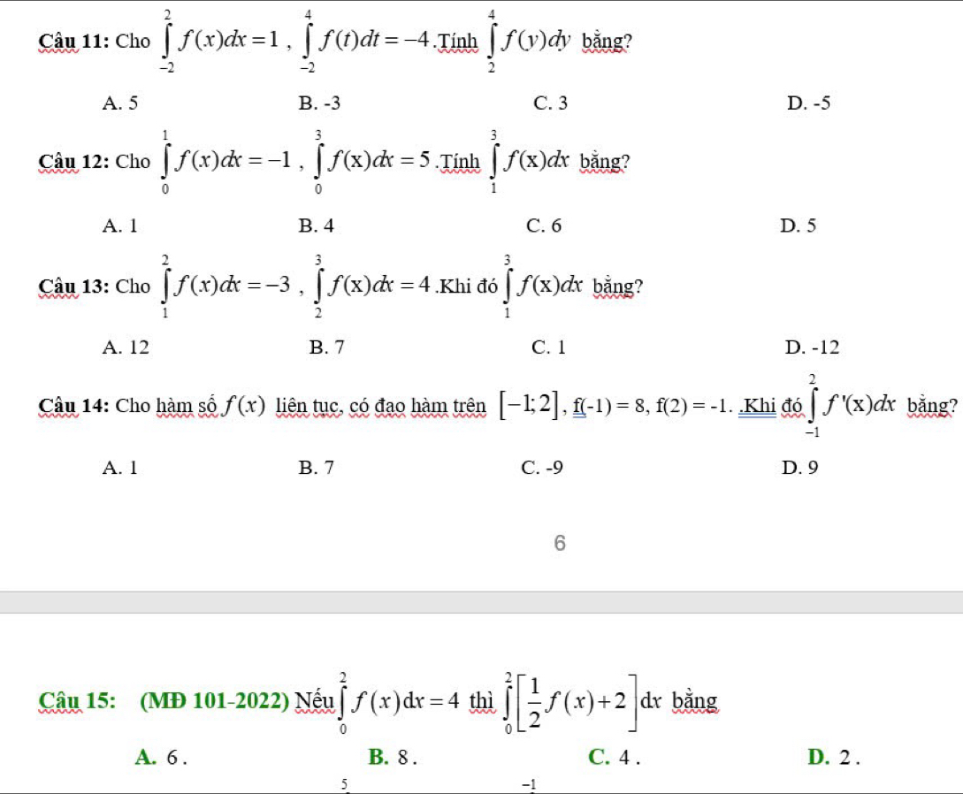 Cầu 11: Cho ∈tlimits _(-2)^2f(x)dx=1, ∈tlimits _(-2)^4f(t)dt=-4. Tính ∈tlimits _2^(4f(y)dy bằng?
A. 5 B. -3 C. 3 D. -5
Câu 12: Cho ∈tlimits _0^1f(x)dx=-1, ∈tlimits _0^3f(x)dx=5. Tính ∈tlimits _1^3f(x)dx bằng?
A. 1 B. 4 C. 6 D. 5
Câu 13: Cho ∈tlimits _1^2f(x)dx=-3, ∈tlimits _2^3f(x)dx=4.Khi đó ∈tlimits _1^3f(x)dx bằng?
A. 12 B. 7 C. 1 D. -12
Câu 14: Cho hàm số f(x) liên tục, có đạo hàm trên [-1;2], f(-1)=8, f(2)=-1 Khi đó ∈tlimits _(-1)^2f'(x)dx bằng?
A. 1 B. 7 C. -9 D. 9
6
Câu 15: (MĐ 101-2022) Nếu ∈tlimits _0^2f(x)dx=4 thì ∈tlimits _0^2[frac 1)2f(x)+2]dx bằng
A. 6. B. 8. C. 4. D. 2.
5
-1